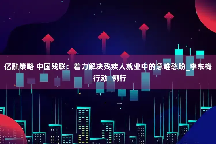 亿融策略 中国残联：着力解决残疾人就业中的急难愁盼_李东梅_行动_例行