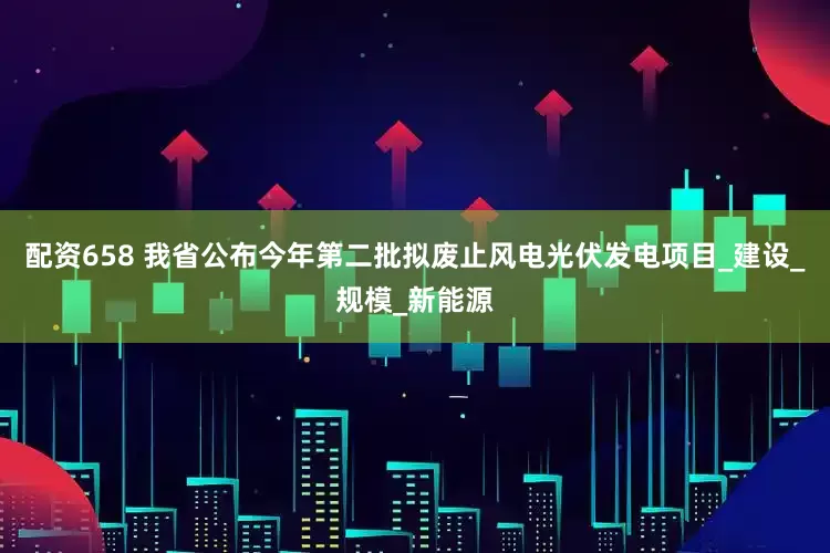 配资658 我省公布今年第二批拟废止风电光伏发电项目_建设_规模_新能源