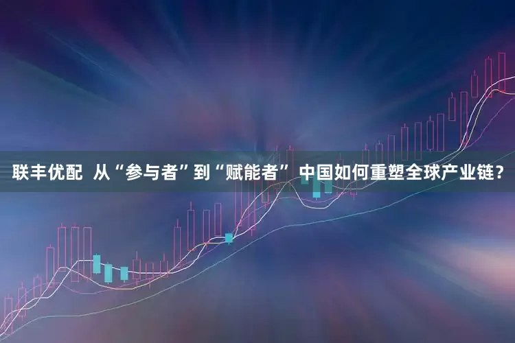 联丰优配  从“参与者”到“赋能者” 中国如何重塑全球产业链？