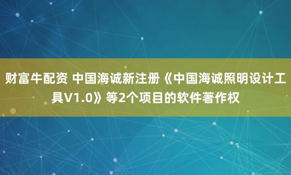 财富牛配资 中国海诚新注册《中国海诚照明设计工具V1.0》等2个项目的软件著作权