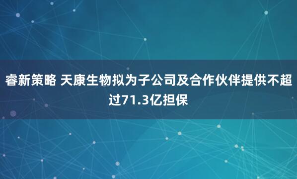 睿新策略 天康生物拟为子公司及合作伙伴提供不超过71.3亿担保