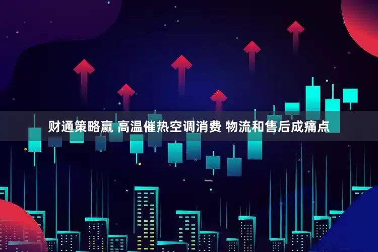 财通策略赢 高温催热空调消费 物流和售后成痛点