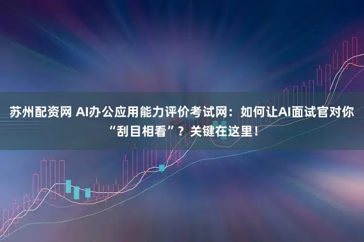 苏州配资网 AI办公应用能力评价考试网:如何让AI面试官对你“刮目相看”?关键在这里!