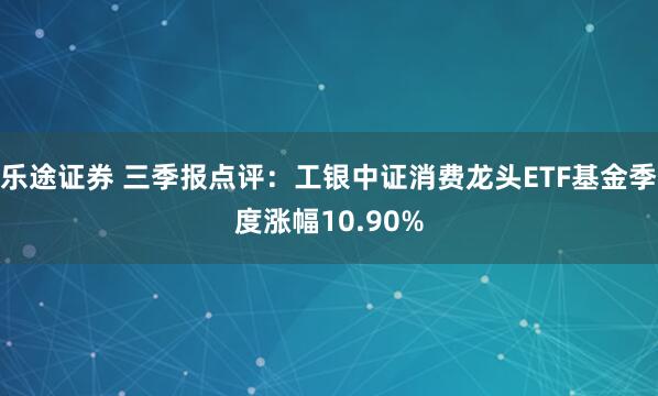 乐途证券 三季报点评：工银中证消费龙头ETF基金季度涨幅10.90%