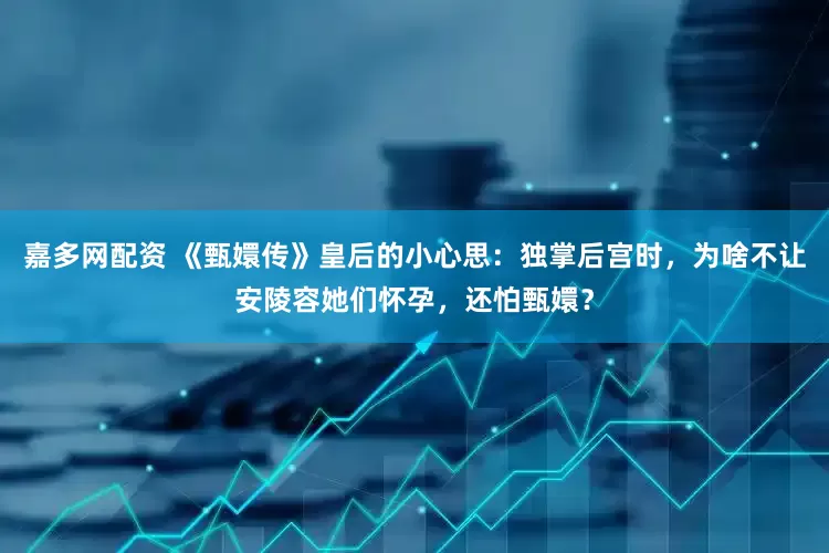 嘉多网配资 《甄嬛传》皇后的小心思：独掌后宫时，为啥不让安陵容她们怀孕，还怕甄嬛？