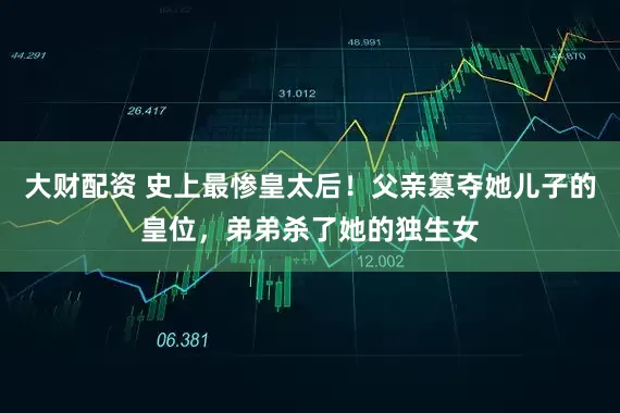 大财配资 史上最惨皇太后！父亲篡夺她儿子的皇位，弟弟杀了她的独生女