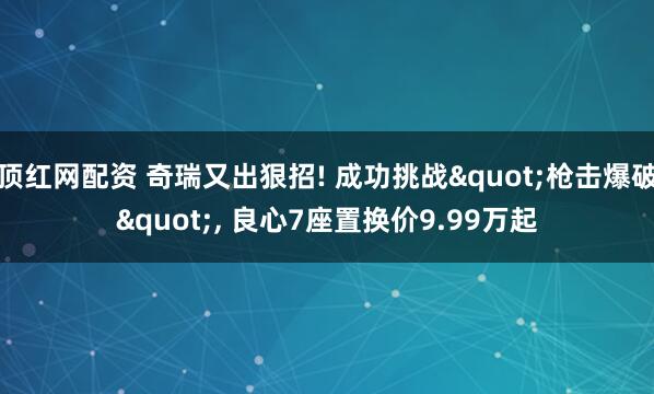 顶红网配资 奇瑞又出狠招! 成功挑战"枪击爆破", 良心7座置换价9.99万起