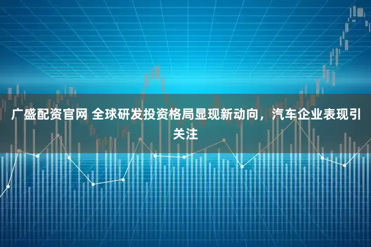 广盛配资官网 全球研发投资格局显现新动向，汽车企业表现引关注