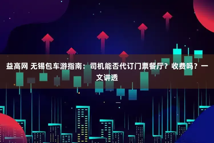 益高网 无锡包车游指南：司机能否代订门票餐厅？收费吗？一文讲透
